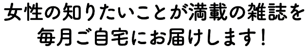 女性の知りたいことが満載の雑誌を毎月ご自宅にお届けします！