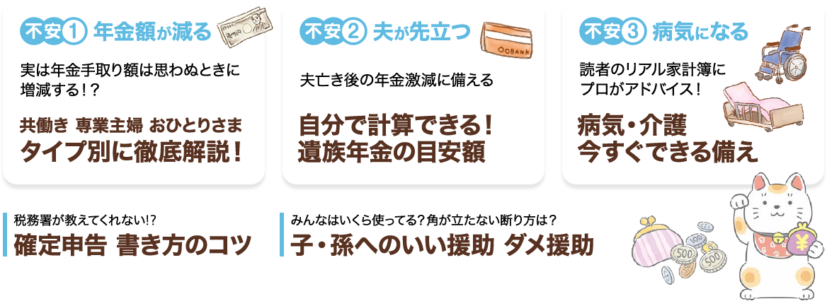 不安1　年金額が減る　実は年金手取り額は思わぬときに増減する！？　共働き　専業主婦　おひとりさま　タイプ別に徹底解説！不安2　夫が先立つ　夫亡き後の年金激減に備える　自分で計算できる！遺族年金の目安額不安3　病気になる　読者のリアル家計簿にプロがアドバイス！　病気・介護　今すぐできる備え税務署が教えてくれない！？　確定申告 書き方のコツみんなはいくら使ってる？角が立たない断り方は？　子・孫へのいい援助 ダメな援助
