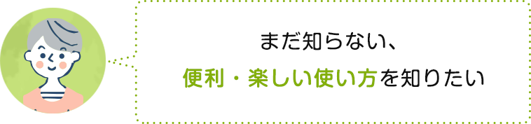 まだ知らない、便利・楽しい使い方を知りたい