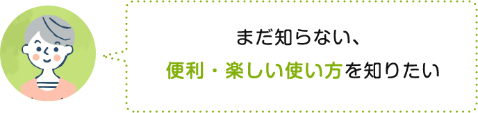 まだ知らない、便利・楽しい使い方を知りたい