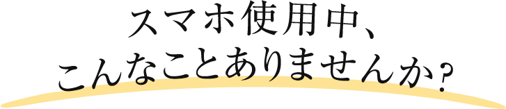 スマホ使用中、こんなことありませんか？