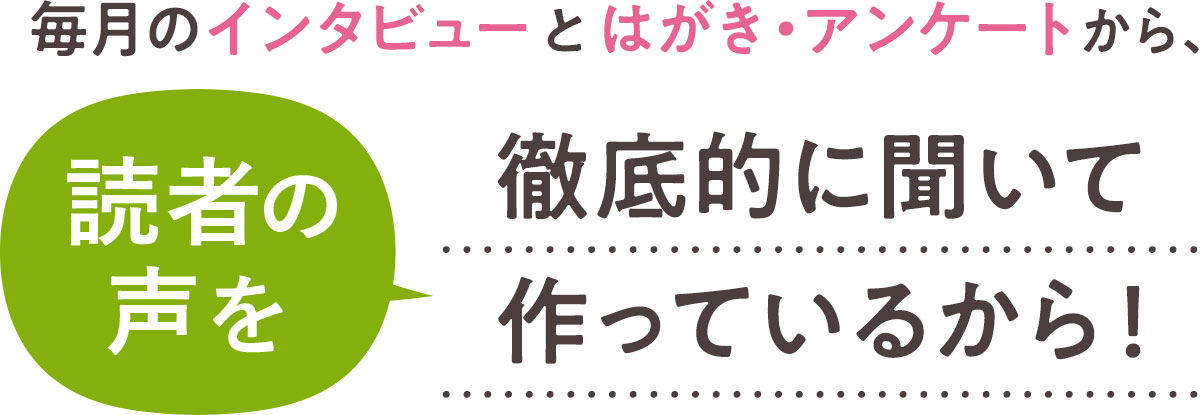 毎月のインタビューとはがき・アンケートから、読者の声を徹底的に聞いて作っているから！
